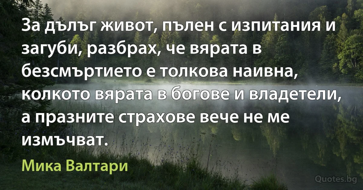 За дълъг живот, пълен с изпитания и загуби, разбрах, че вярата в безсмъртието е толкова наивна, колкото вярата в богове и владетели, а празните страхове вече не ме измъчват. (Мика Валтари)