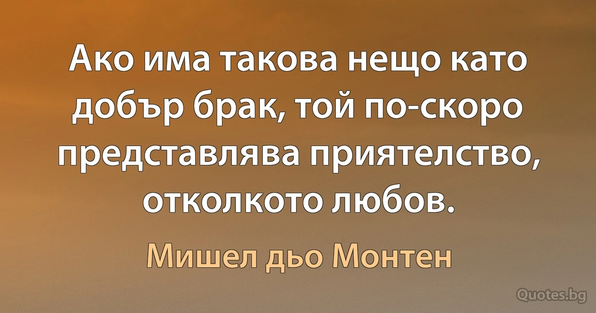 Ако има такова нещо като добър брак, той по-скоро представлява приятелство, отколкото любов. (Мишел дьо Монтен)