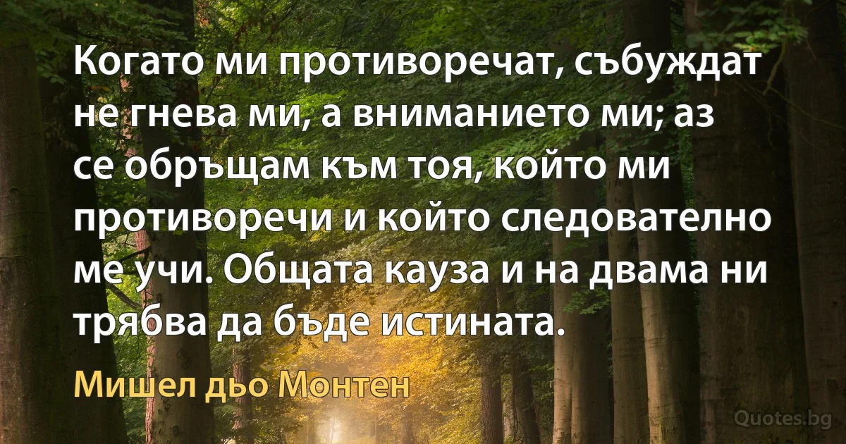 Когато ми противоречат, събуждат не гнева ми, а вниманието ми; аз се обръщам към тоя, който ми противоречи и който следователно ме учи. Общата кауза и на двама ни трябва да бъде истината. (Мишел дьо Монтен)