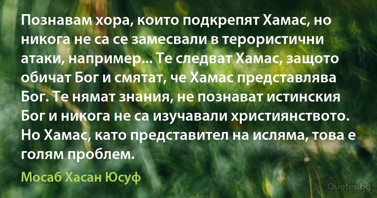 Познавам хора, които подкрепят Хамас, но никога не са се замесвали в терористични атаки, например... Те следват Хамас, защото обичат Бог и смятат, че Хамас представлява Бог. Те нямат знания, не познават истинския Бог и никога не са изучавали християнството. Но Хамас, като представител на исляма, това е голям проблем. (Мосаб Хасан Юсуф)