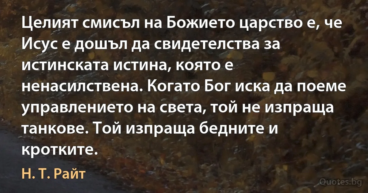 Целият смисъл на Божието царство е, че Исус е дошъл да свидетелства за истинската истина, която е ненасилствена. Когато Бог иска да поеме управлението на света, той не изпраща танкове. Той изпраща бедните и кротките. (Н. Т. Райт)