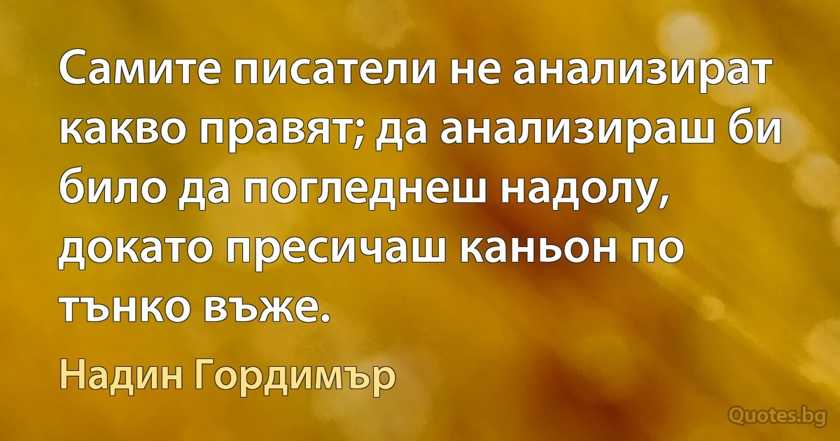 Самите писатели не анализират какво правят; да анализираш би било да погледнеш надолу, докато пресичаш каньон по тънко въже. (Надин Гордимър)