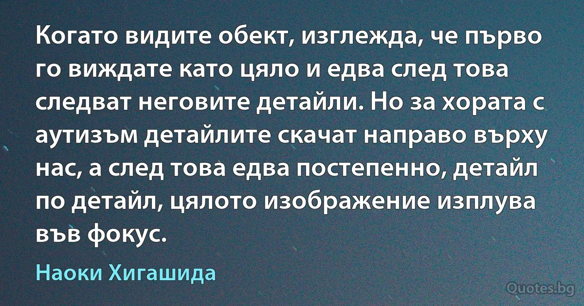 Когато видите обект, изглежда, че първо го виждате като цяло и едва след това следват неговите детайли. Но за хората с аутизъм детайлите скачат направо върху нас, а след това едва постепенно, детайл по детайл, цялото изображение изплува във фокус. (Наоки Хигашида)