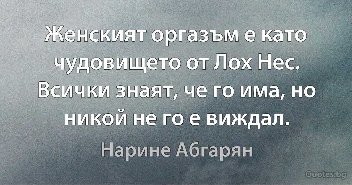 Женският оргазъм е като чудовището от Лох Нес. Всички знаят, че го има, но никой не го е виждал. (Нарине Абгарян)