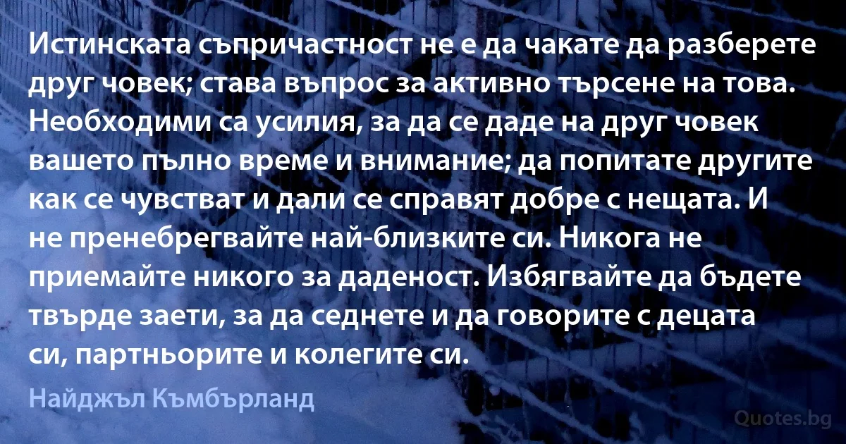 Истинската съпричастност не е да чакате да разберете друг човек; става въпрос за активно търсене на това. Необходими са усилия, за да се даде на друг човек вашето пълно време и внимание; да попитате другите как се чувстват и дали се справят добре с нещата. И не пренебрегвайте най-близките си. Никога не приемайте никого за даденост. Избягвайте да бъдете твърде заети, за да седнете и да говорите с децата си, партньорите и колегите си. (Найджъл Къмбърланд)