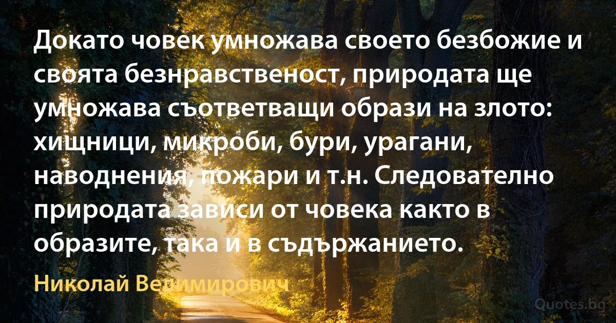 Докато човек умножава своето безбожие и своята безнравственост, природата ще умножава съответващи образи на злото: хищници, микроби, бури, урагани, наводнения, пожари и т.н. Следователно природата зависи от човека както в образите, така и в съдържанието. (Николай Велимирович)