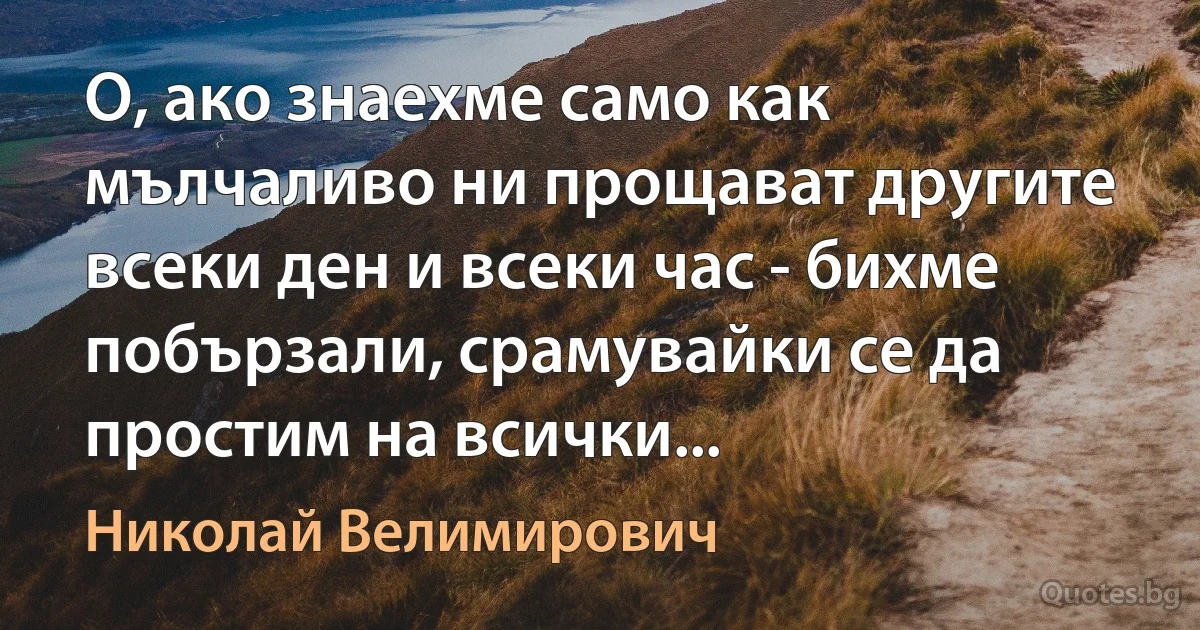 О, ако знаехме само как мълчаливо ни прощават другите всеки ден и всеки час - бихме побързали, срамувайки се да простим на всички... (Николай Велимирович)