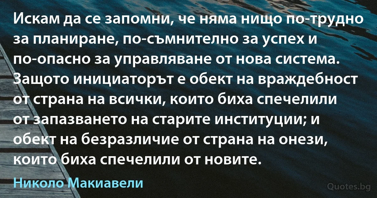 Искам да се запомни, че няма нищо по-трудно за планиране, по-съмнително за успех и по-опасно за управляване от нова система. Защото инициаторът е обект на враждебност от страна на всички, които биха спечелили от запазването на старите институции; и обект на безразличие от страна на онези, които биха спечелили от новите. (Николо Макиавели)