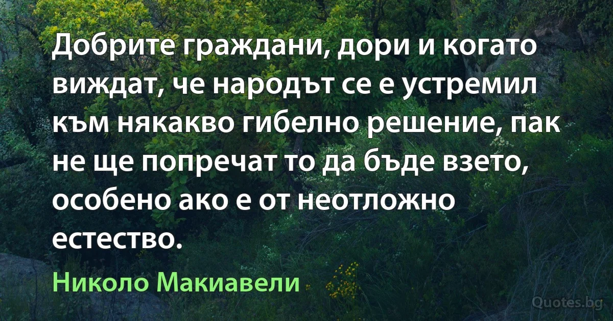 Добрите граждани, дори и когато виждат, че народът се е устремил към някакво гибелно решение, пак не ще попречат то да бъде взето, особено ако е от неотложно естество. (Николо Макиавели)