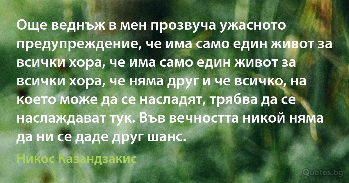 Още веднъж в мен прозвуча ужасното предупреждение, че има само един живот за всички хора, че има само един живот за всички хора, че няма друг и че всичко, на което може да се насладят, трябва да се наслаждават тук. Във вечността никой няма да ни се даде друг шанс. (Никос Казандзакис)