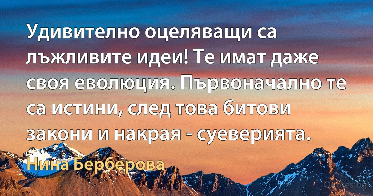 Удивително оцеляващи са лъжливите идеи! Те имат даже своя еволюция. Първоначално те са истини, след това битови закони и накрая - суеверията. (Нина Берберова)