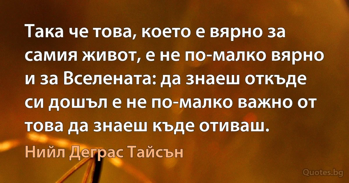 Така че това, което е вярно за самия живот, е не по-малко вярно и за Вселената: да знаеш откъде си дошъл е не по-малко важно от това да знаеш къде отиваш. (Нийл Деграс Тайсън)