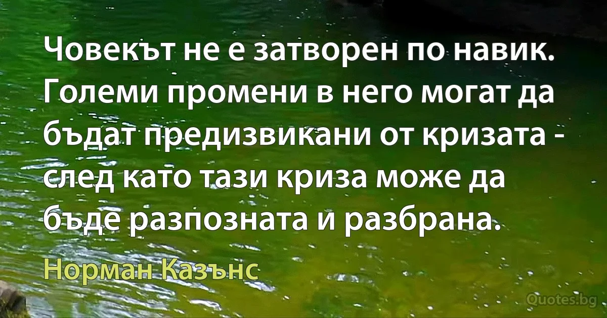 Човекът не е затворен по навик. Големи промени в него могат да бъдат предизвикани от кризата - след като тази криза може да бъде разпозната и разбрана. (Норман Казънс)