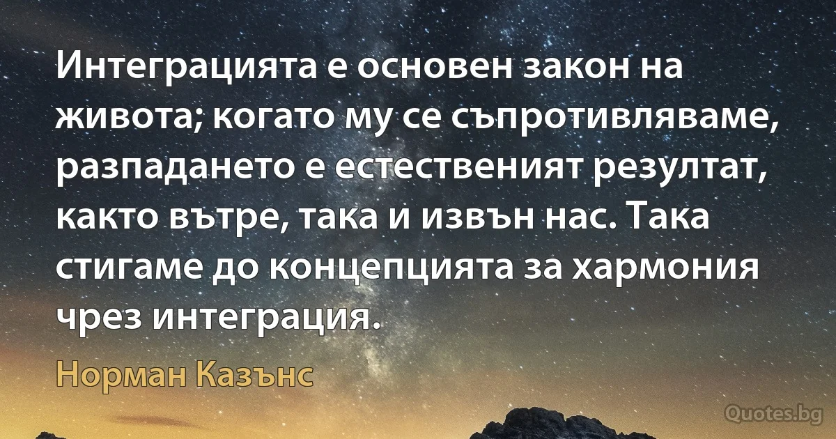 Интеграцията е основен закон на живота; когато му се съпротивляваме, разпадането е естественият резултат, както вътре, така и извън нас. Така стигаме до концепцията за хармония чрез интеграция. (Норман Казънс)