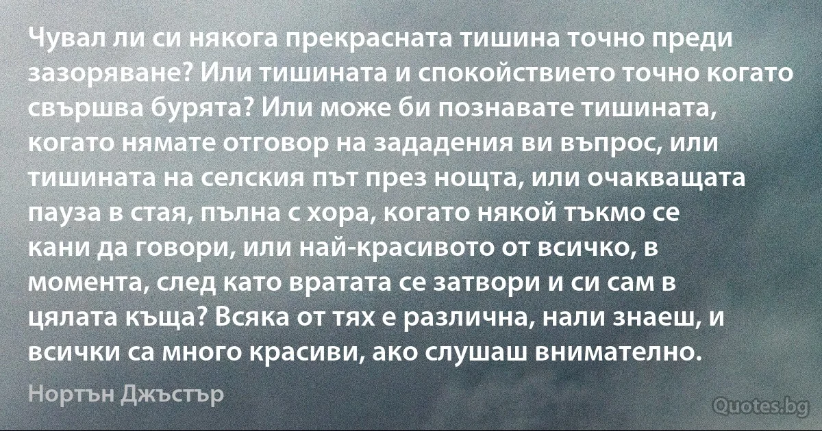 Чувал ли си някога прекрасната тишина точно преди зазоряване? Или тишината и спокойствието точно когато свършва бурята? Или може би познавате тишината, когато нямате отговор на зададения ви въпрос, или тишината на селския път през нощта, или очакващата пауза в стая, пълна с хора, когато някой тъкмо се кани да говори, или най-красивото от всичко, в момента, след като вратата се затвори и си сам в цялата къща? Всяка от тях е различна, нали знаеш, и всички са много красиви, ако слушаш внимателно. (Нортън Джъстър)