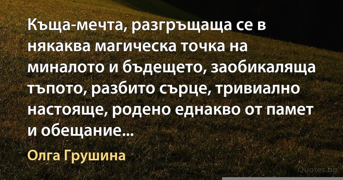 Къща-мечта, разгръщаща се в някаква магическа точка на миналото и бъдещето, заобикаляща тъпото, разбито сърце, тривиално настояще, родено еднакво от памет и обещание... (Олга Грушина)