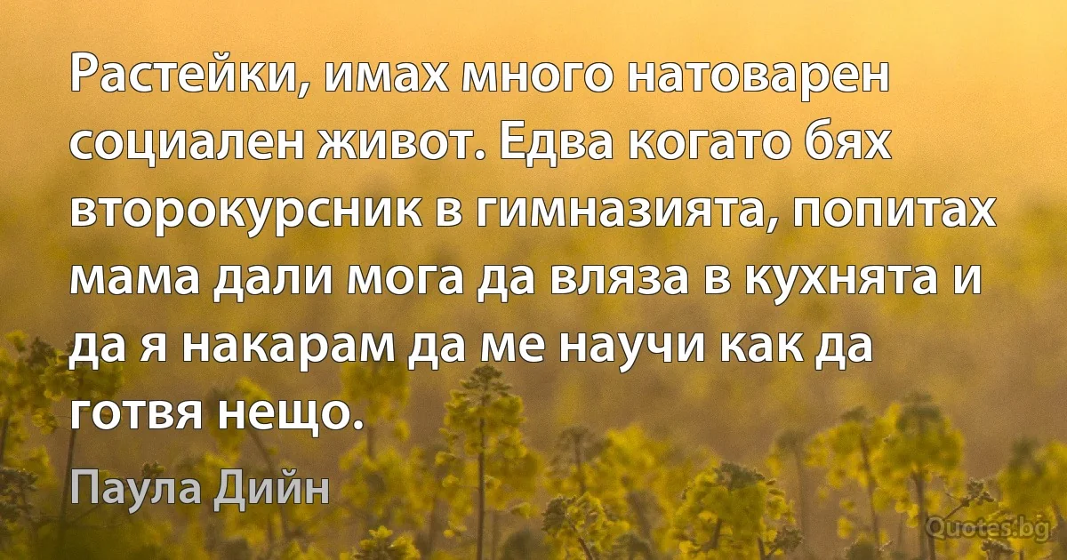 Растейки, имах много натоварен социален живот. Едва когато бях второкурсник в гимназията, попитах мама дали мога да вляза в кухнята и да я накарам да ме научи как да готвя нещо. (Паула Дийн)