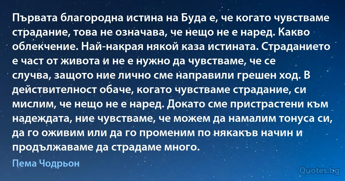 Първата благородна истина на Буда е, че когато чувстваме страдание, това не означава, че нещо не е наред. Какво облекчение. Най-накрая някой каза истината. Страданието е част от живота и не е нужно да чувстваме, че се случва, защото ние лично сме направили грешен ход. В действителност обаче, когато чувстваме страдание, си мислим, че нещо не е наред. Докато сме пристрастени към надеждата, ние чувстваме, че можем да намалим тонуса си, да го оживим или да го променим по някакъв начин и продължаваме да страдаме много. (Пема Чодрьон)