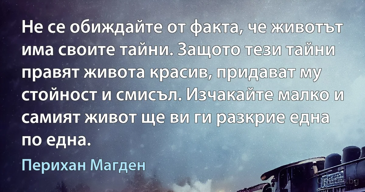 Не се обиждайте от факта, че животът има своите тайни. Защото тези тайни правят живота красив, придават му стойност и смисъл. Изчакайте малко и самият живот ще ви ги разкрие една по една. (Перихан Магден)