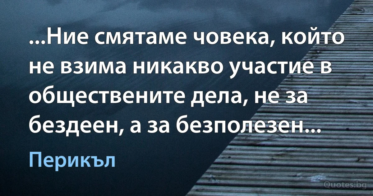 ...Ние смятаме човека, който не взима никакво участие в обществените дела, не за бездеен, а за безполезен... (Перикъл)