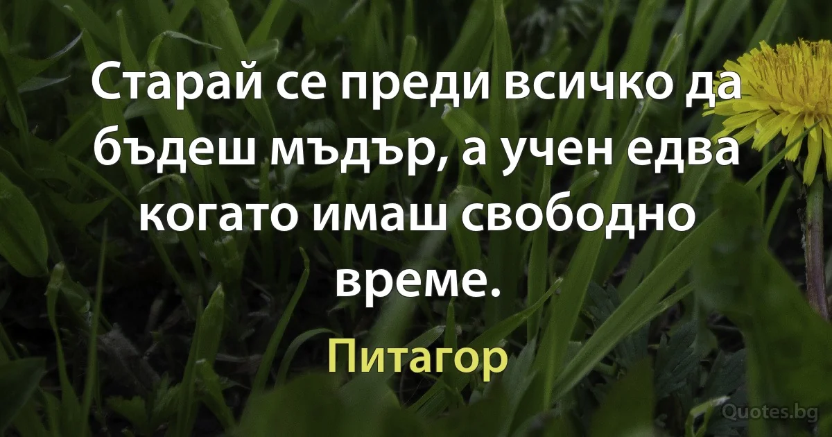 Старай се преди всичко да бъдеш мъдър, а учен едва когато имаш свободно време. (Питагор)