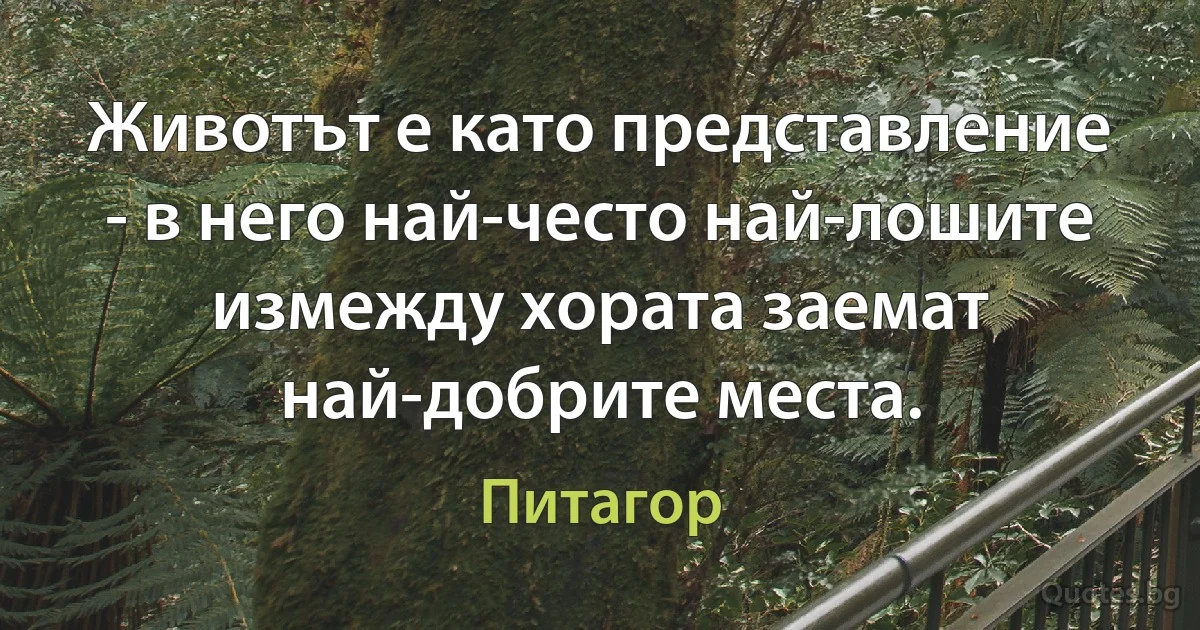 Животът е като представление - в него най-често най-лошите измежду хората заемат най-добрите места. (Питагор)