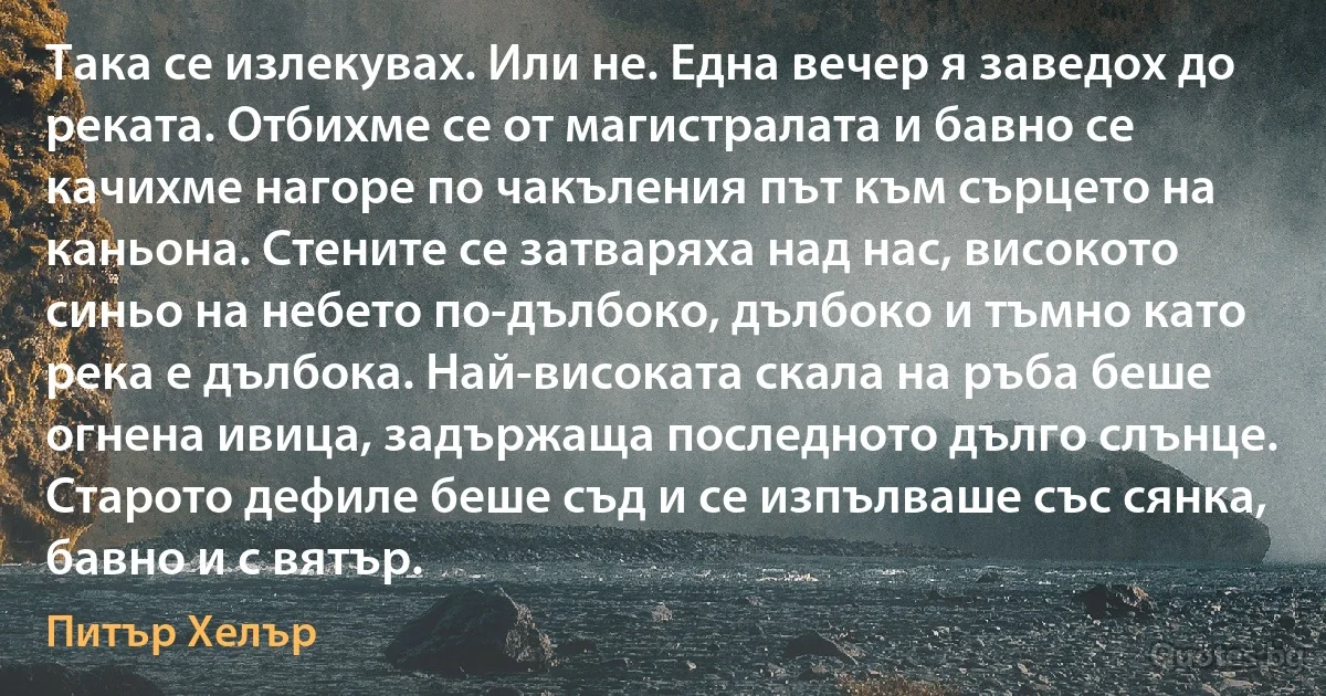 Така се излекувах. Или не. Една вечер я заведох до реката. Отбихме се от магистралата и бавно се качихме нагоре по чакъления път към сърцето на каньона. Стените се затваряха над нас, високото синьо на небето по-дълбоко, дълбоко и тъмно като река е дълбока. Най-високата скала на ръба беше огнена ивица, задържаща последното дълго слънце. Старото дефиле беше съд и се изпълваше със сянка, бавно и с вятър. (Питър Хелър)