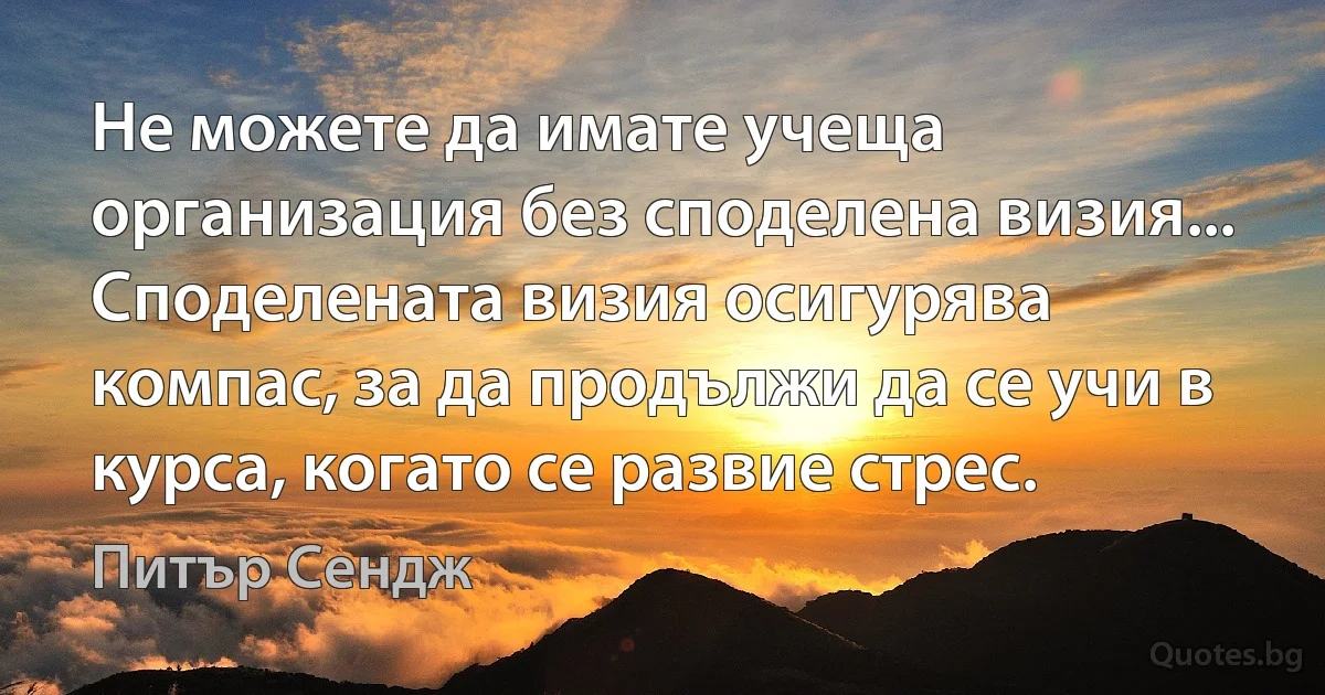 Не можете да имате учеща организация без споделена визия... Споделената визия осигурява компас, за да продължи да се учи в курса, когато се развие стрес. (Питър Сендж)