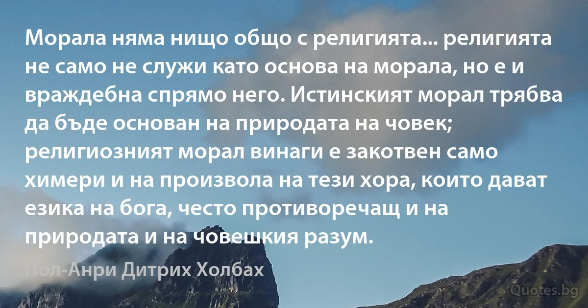 Морала няма нищо общо с религията... религията не само не служи като основа на морала, но е и враждебна спрямо него. Истинският морал трябва да бъде основан на природата на човек; религиозният морал винаги е закотвен само химери и на произвола на тези хора, които дават езика на бога, често противоречащ и на природата и на човешкия разум. (Пол-Анри Дитрих Холбах)