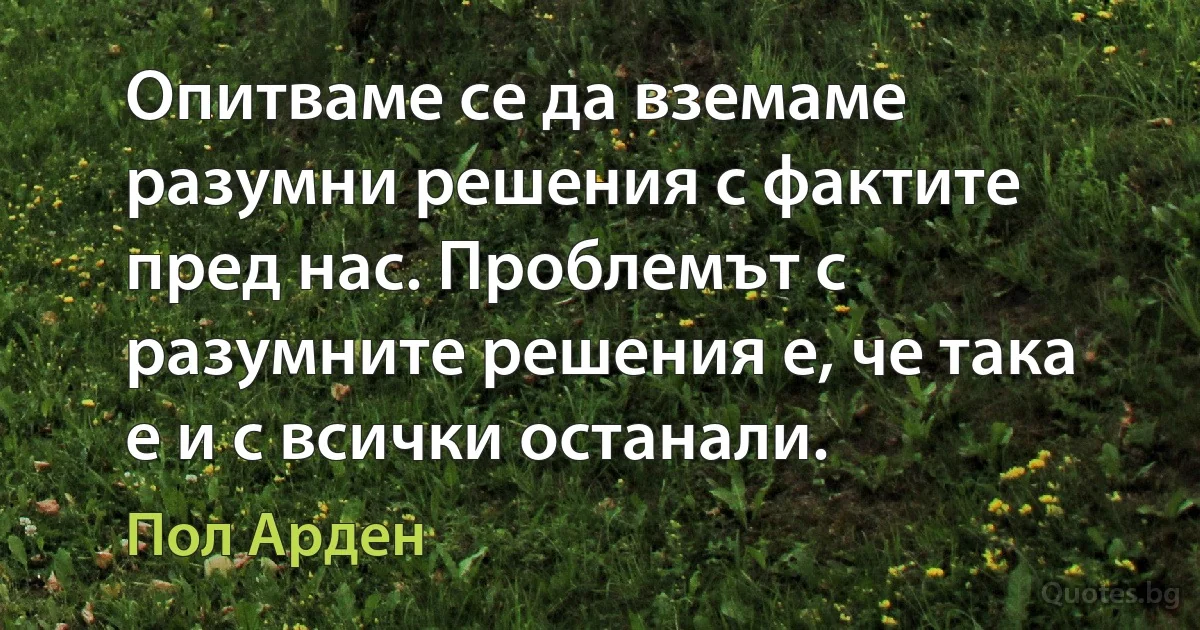 Опитваме се да вземаме разумни решения с фактите пред нас. Проблемът с разумните решения е, че така е и с всички останали. (Пол Арден)