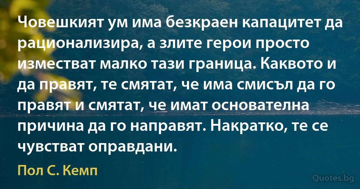 Човешкият ум има безкраен капацитет да рационализира, а злите герои просто изместват малко тази граница. Каквото и да правят, те смятат, че има смисъл да го правят и смятат, че имат основателна причина да го направят. Накратко, те се чувстват оправдани. (Пол С. Кемп)