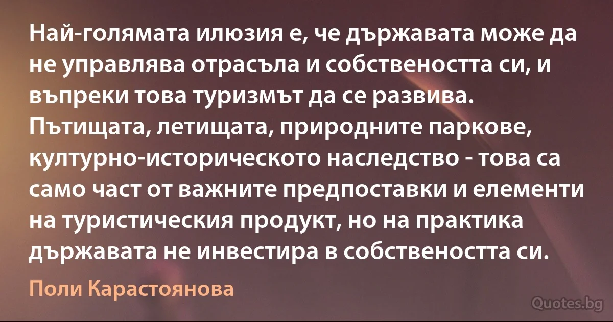 Най-голямата илюзия е, че държавата може да не управлява отрасъла и собствеността си, и въпреки това туризмът да се развива. Пътищата, летищата, природните паркове, културно-историческото наследство - това са само част от важните предпоставки и елементи на туристическия продукт, но на практика държавата не инвестира в собствеността си. (Поли Карастоянова)