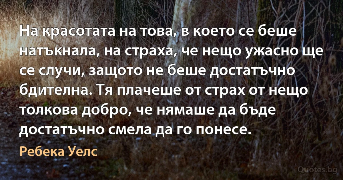 На красотата на това, в което се беше натъкнала, на страха, че нещо ужасно ще се случи, защото не беше достатъчно бдителна. Тя плачеше от страх от нещо толкова добро, че нямаше да бъде достатъчно смела да го понесе. (Ребека Уелс)