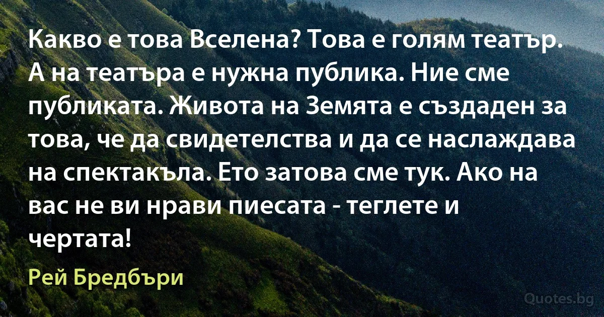 Какво е това Вселена? Това е голям театър. А на театъра е нужна публика. Ние сме публиката. Живота на Земята е създаден за това, че да свидетелства и да се наслаждава на спектакъла. Ето затова сме тук. Ако на вас не ви нрави пиесата - теглете и чертата! (Рей Бредбъри)