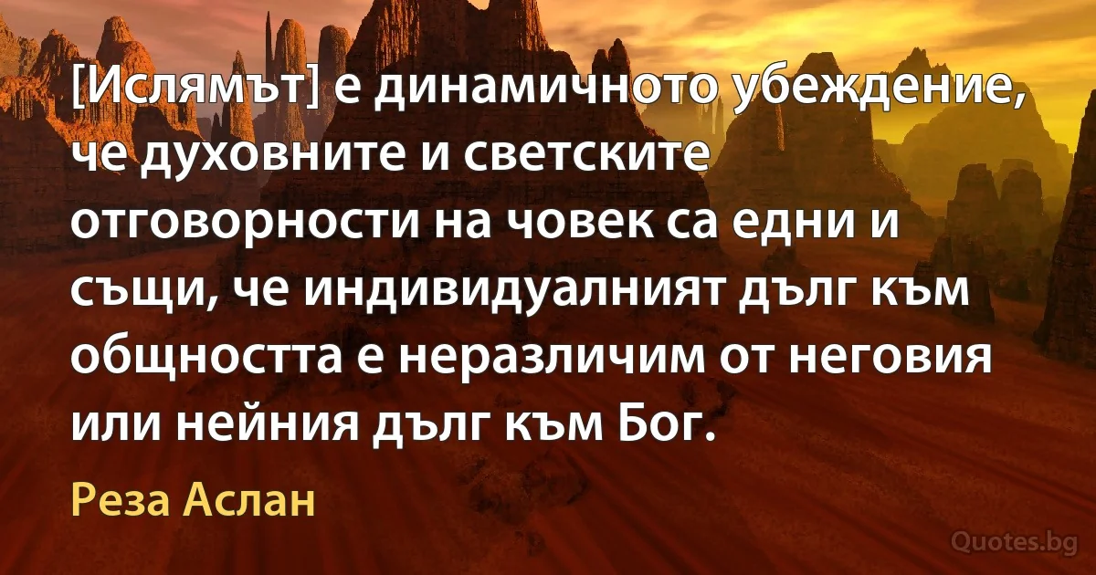 [Ислямът] е динамичното убеждение, че духовните и светските отговорности на човек са едни и същи, че индивидуалният дълг към общността е неразличим от неговия или нейния дълг към Бог. (Реза Аслан)