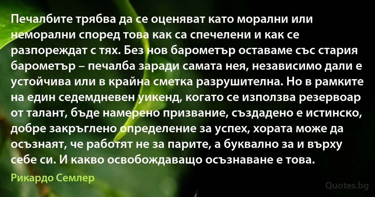 Печалбите трябва да се оценяват като морални или неморални според това как са спечелени и как се разпореждат с тях. Без нов барометър оставаме със стария барометър – печалба заради самата нея, независимо дали е устойчива или в крайна сметка разрушителна. Но в рамките на един седемдневен уикенд, когато се използва резервоар от талант, бъде намерено призвание, създадено е истинско, добре закръглено определение за успех, хората може да осъзнаят, че работят не за парите, а буквално за и върху себе си. И какво освобождаващо осъзнаване е това. (Рикардо Семлер)