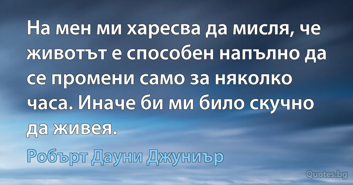 На мен ми харесва да мисля, че животът е способен напълно да се промени само за няколко часа. Иначе би ми било скучно да живея. (Робърт Дауни Джуниър)