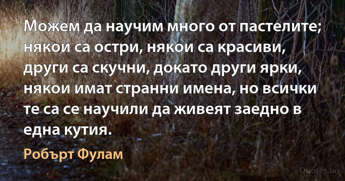 Можем да научим много от пастелите; някои са остри, някои са красиви, други са скучни, докато други ярки, някои имат странни имена, но всички те са се научили да живеят заедно в една кутия. (Робърт Фулам)