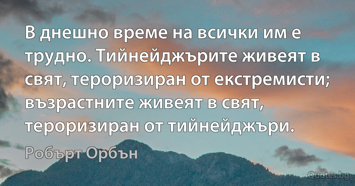 В днешно време на всички им е трудно. Тийнейджърите живеят в свят, тероризиран от екстремисти; възрастните живеят в свят, тероризиран от тийнейджъри. (Робърт Орбън)