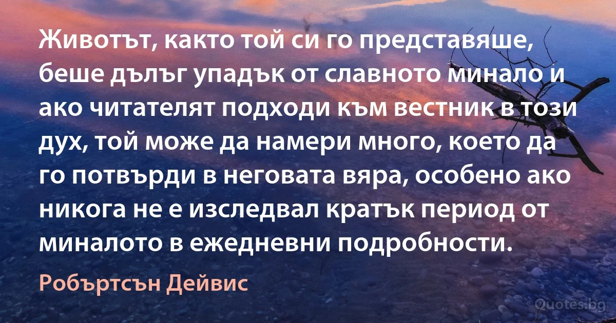 Животът, както той си го представяше, беше дълъг упадък от славното минало и ако читателят подходи към вестник в този дух, той може да намери много, което да го потвърди в неговата вяра, особено ако никога не е изследвал кратък период от миналото в ежедневни подробности. (Робъртсън Дейвис)