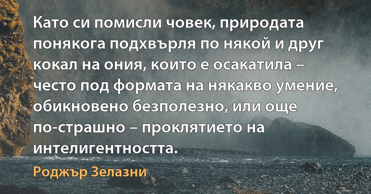 Като си помисли човек, природата понякога подхвърля по някой и друг кокал на ония, които е осакатила – често под формата на някакво умение, обикновено безполезно, или още по-страшно – проклятието на интелигентността. (Роджър Зелазни)