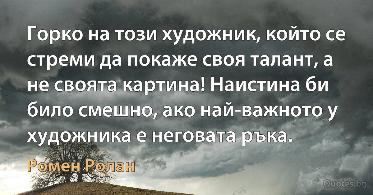 Горко на този художник, който се стреми да покаже своя талант, а не своята картина! Наистина би било смешно, ако най-важното у художника е неговата ръка. (Ромен Ролан)