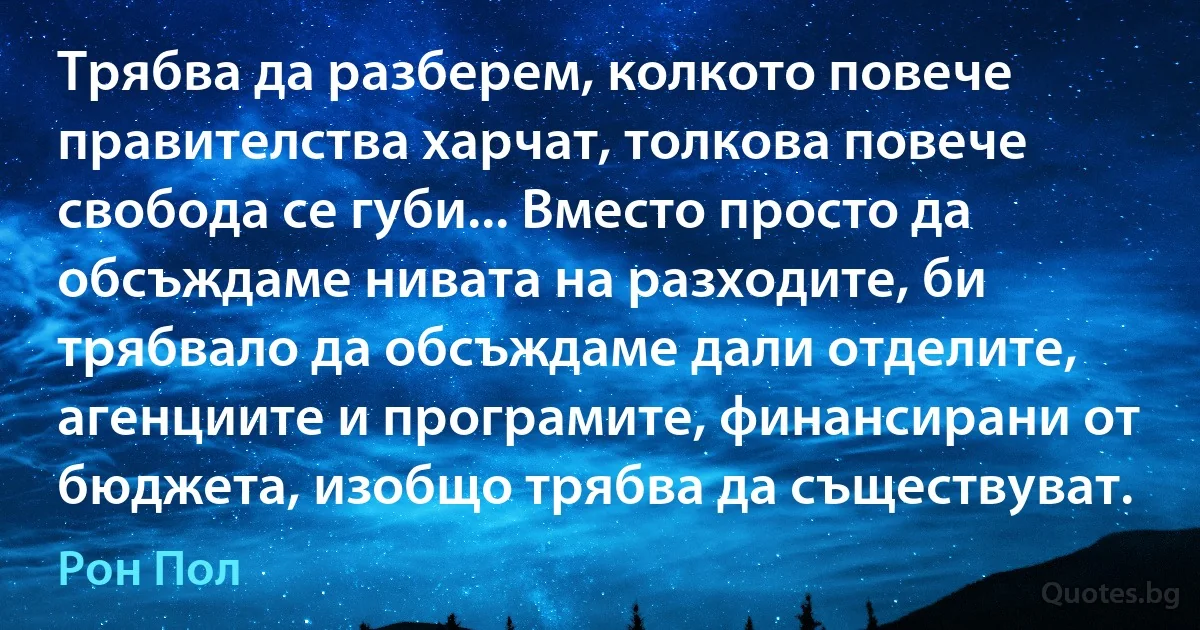 Трябва да разберем, колкото повече правителства харчат, толкова повече свобода се губи... Вместо просто да обсъждаме нивата на разходите, би трябвало да обсъждаме дали отделите, агенциите и програмите, финансирани от бюджета, изобщо трябва да съществуват. (Рон Пол)