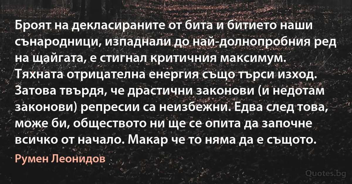 Броят на декласираните от бита и битието наши сънародници, изпаднали до най-долнопробния ред на щайгата, е стигнал критичния максимум. Тяхната отрицателна енергия също търси изход. Затова твърдя, че драстични законови (и недотам законови) репресии са неизбежни. Едва след това, може би, обществото ни ще се опита да започне всичко от начало. Макар че то няма да е същото. (Румен Леонидов)