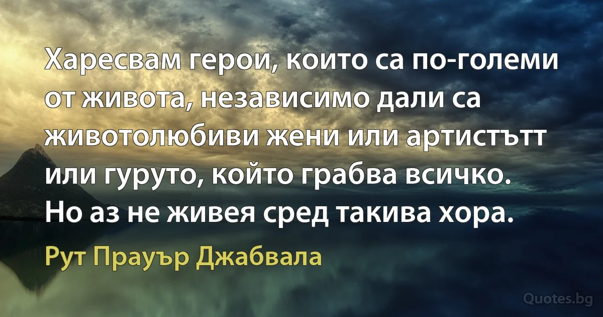 Харесвам герои, които са по-големи от живота, независимо дали са животолюбиви жени или артистътт или гуруто, който грабва всичко. Но аз не живея сред такива хора. (Рут Прауър Джабвала)