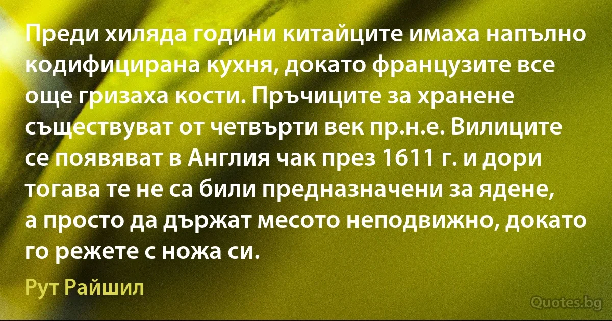 Преди хиляда години китайците имаха напълно кодифицирана кухня, докато французите все още гризаха кости. Пръчиците за хранене съществуват от четвърти век пр.н.е. Вилиците се появяват в Англия чак през 1611 г. и дори тогава те не са били предназначени за ядене, а просто да държат месото неподвижно, докато го режете с ножа си. (Рут Райшил)