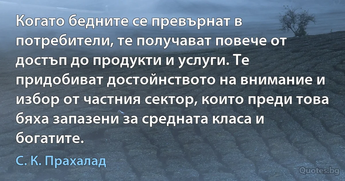 Когато бедните се превърнат в потребители, те получават повече от достъп до продукти и услуги. Те придобиват достойнството на внимание и избор от частния сектор, които преди това бяха запазени за средната класа и богатите. (С. К. Прахалад)