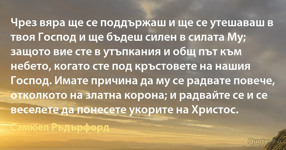 Чрез вяра ще се поддържаш и ще се утешаваш в твоя Господ и ще бъдеш силен в силата Му; защото вие сте в утъпкания и общ път към небето, когато сте под кръстовете на нашия Господ. Имате причина да му се радвате повече, отколкото на златна корона; и радвайте се и се веселете да понесете укорите на Христос. (Самюел Ръдърфорд)