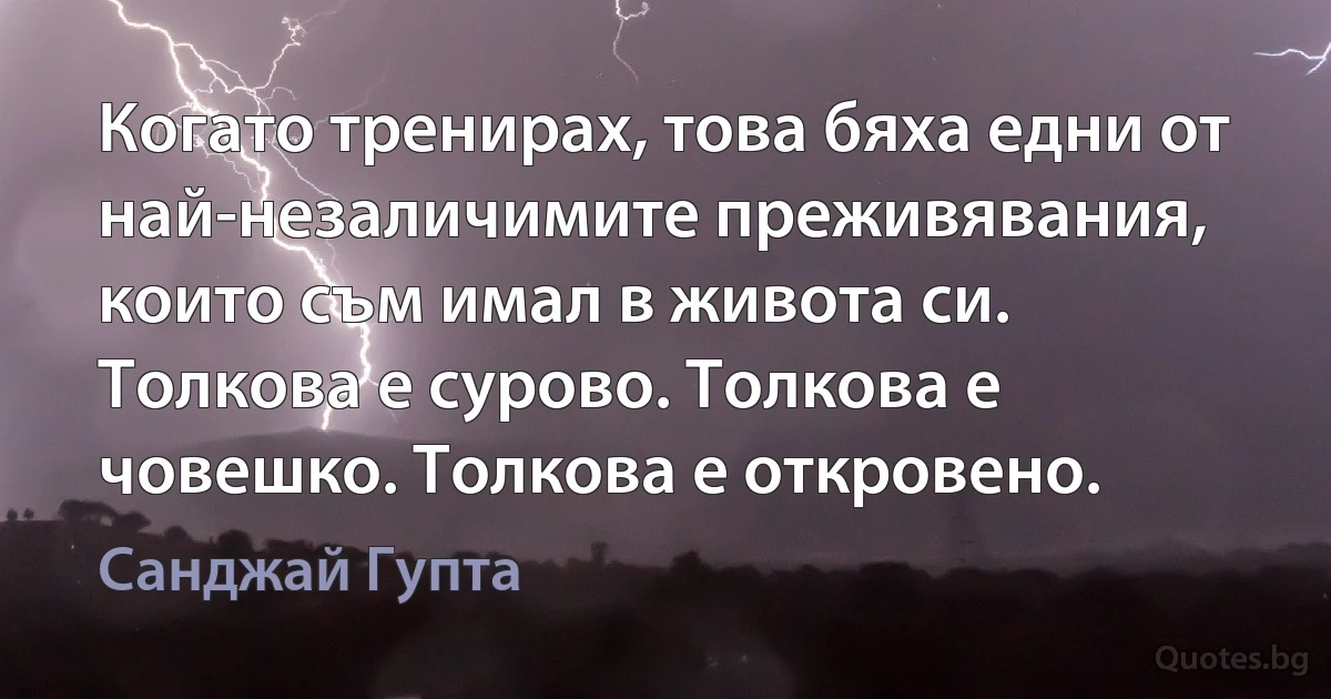 Когато тренирах, това бяха едни от най-незаличимите преживявания, които съм имал в живота си. Толкова е сурово. Толкова е човешко. Толкова е откровено. (Санджай Гупта)