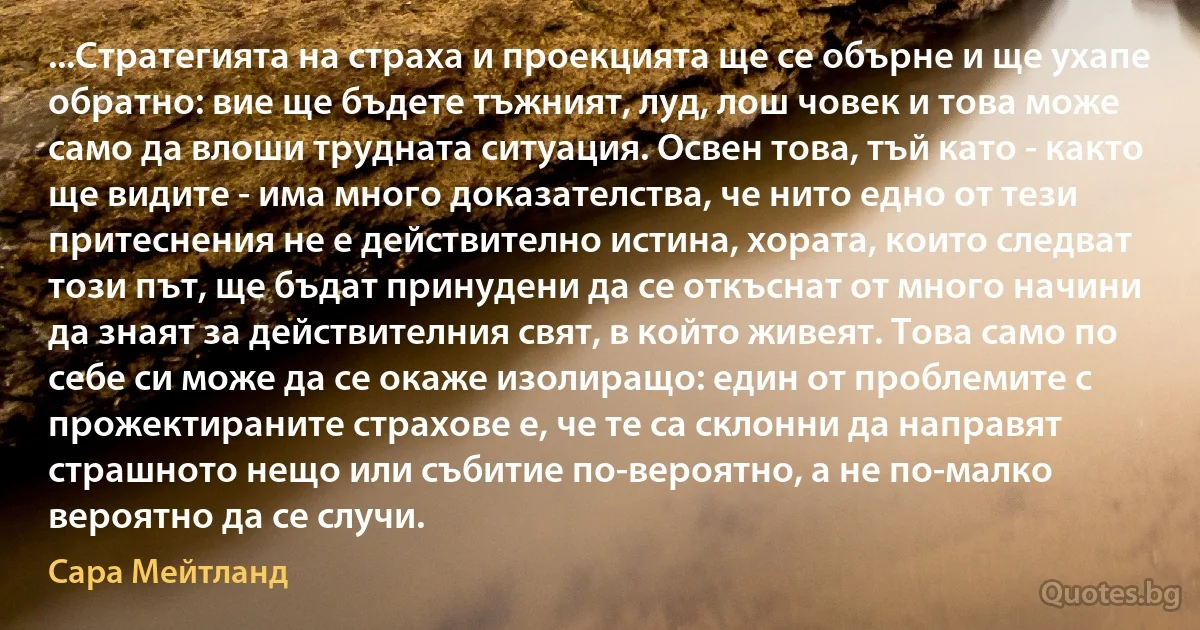 ...Стратегията на страха и проекцията ще се обърне и ще ухапе обратно: вие ще бъдете тъжният, луд, лош човек и това може само да влоши трудната ситуация. Освен това, тъй като - както ще видите - има много доказателства, че нито едно от тези притеснения не е действително истина, хората, които следват този път, ще бъдат принудени да се откъснат от много начини да знаят за действителния свят, в който живеят. Това само по себе си може да се окаже изолиращо: един от проблемите с прожектираните страхове е, че те са склонни да направят страшното нещо или събитие по-вероятно, а не по-малко вероятно да се случи. (Сара Мейтланд)